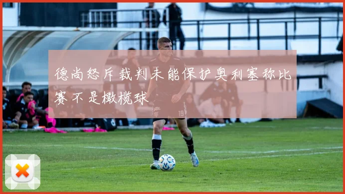 德尚怒斥裁判未能保护奥利塞称比赛不是橄榄球