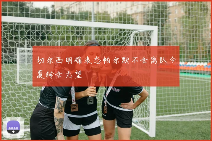 切尔西明确表态帕尔默不会离队今夏转会无望
