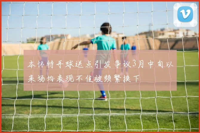 本怀特手球送点引发争议3月中旬以来场均表现不佳被频繁换下