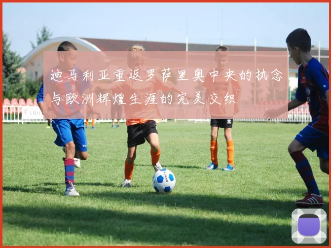 迪马利亚重返罗萨里奥中央的执念与欧洲辉煌生涯的完美交织