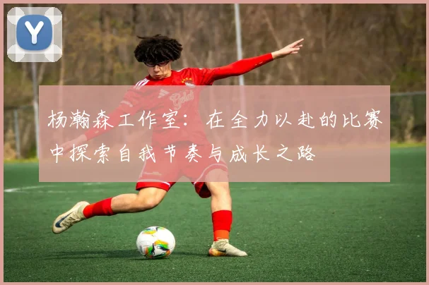 杨瀚森工作室：在全力以赴的比赛中探索自我节奏与成长之路