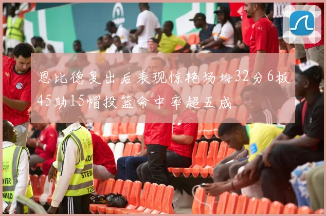 恩比德复出后表现惊艳场均32分6板45助15帽投篮命中率超五成