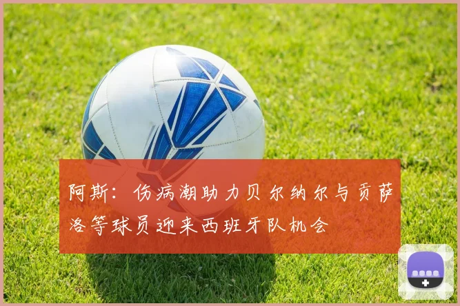 阿斯：伤病潮助力贝尔纳尔与贡萨洛等球员迎来西班牙队机会