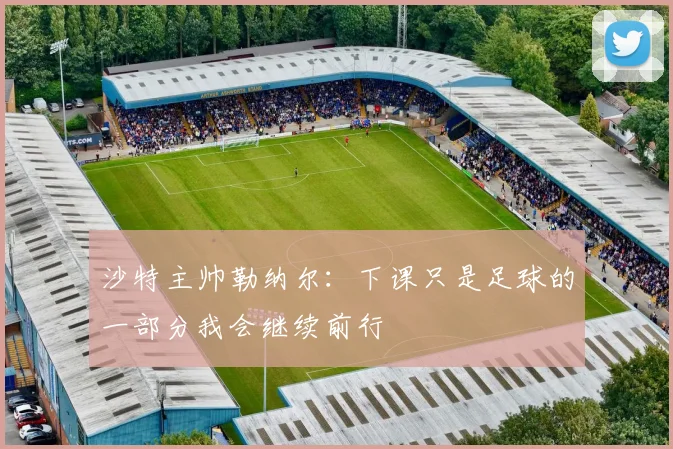 沙特主帅勒纳尔：下课只是足球的一部分我会继续前行
