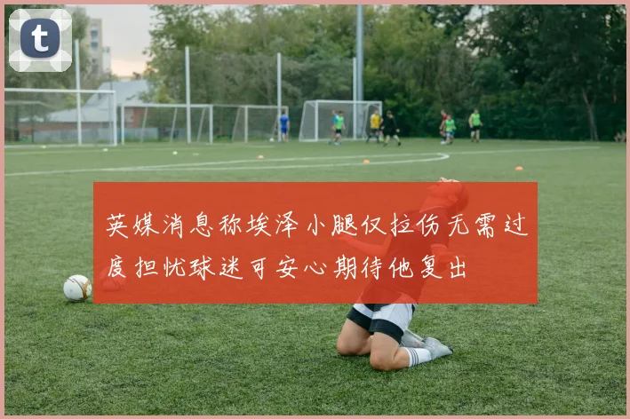 英媒消息称埃泽小腿仅拉伤无需过度担忧球迷可安心期待他复出