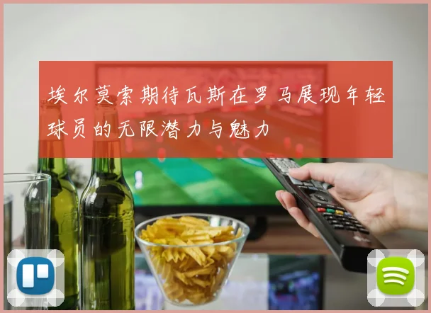 埃尔莫索期待瓦斯在罗马展现年轻球员的无限潜力与魅力